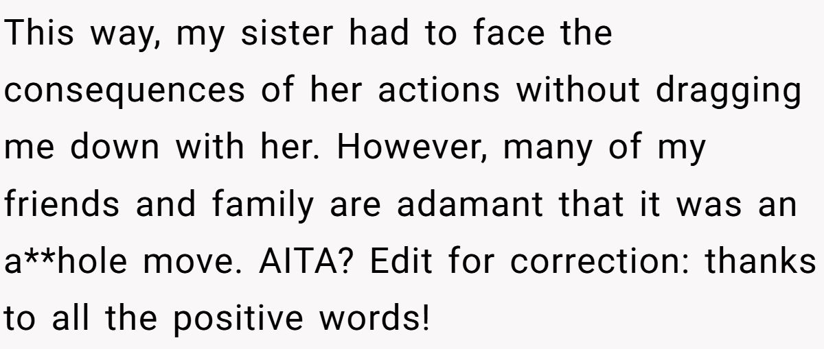 This way, my sister had to face the consequences of her actions without dragging me down with her. However, many of my friends and family are adamant that it was an a**hole move. AITA? Edit for correction: thanks to all the positive words!