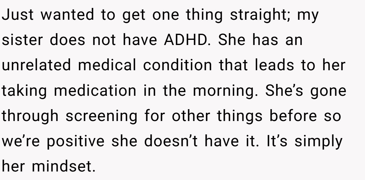 Just wanted to get one thing straight; my sister does not have ADHD. She has an unrelated medical condition that leads to her taking medication in the morning. She’s gone through screening for other things before so we’re positive she doesn’t have it. It’s simply her mindset.