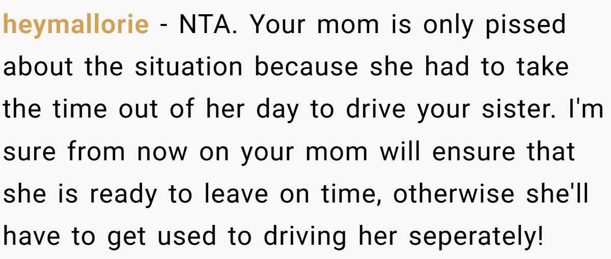 heymallorie − NTA. Your mom is only pissed about the situation because she had to take the time out of her day to drive your sister. I'm sure from now on your mom will ensure that she is ready to leave on time, otherwise she'll have to get used to driving her seperately!