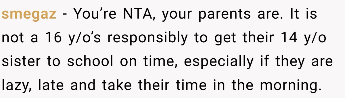 smegaz − You’re NTA, your parents are. It is not a 16 y/o’s responsibly to get their 14 y/o sister to school on time, especially if they are lazy, late and take their time in the morning.