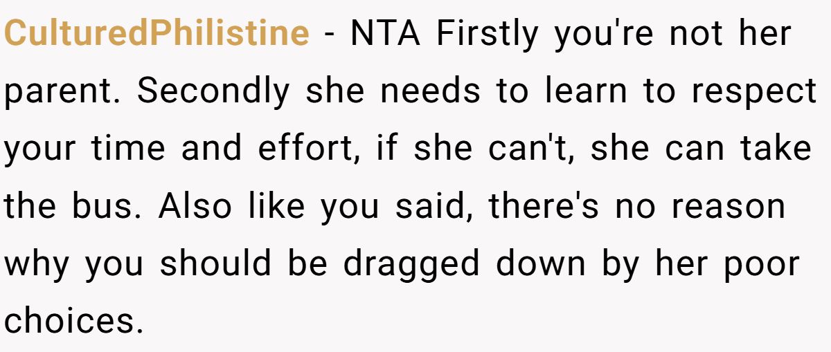 CulturedPhilistine − NTA Firstly you're not her parent. Secondly she needs to learn to respect your time and effort, if she can't, she can take the bus. Also like you said, there's no reason why you should be dragged down by her poor choices.