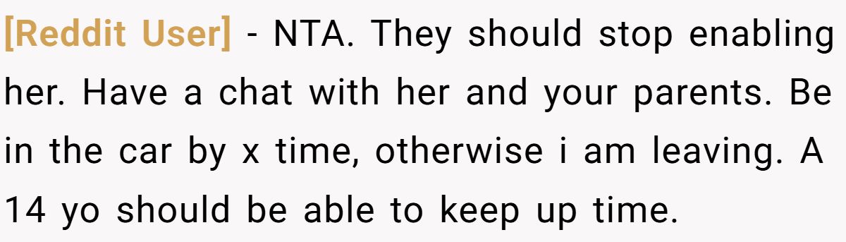 [Reddit User] − NTA. They should stop enabling her. Have a chat with her and your parents. Be in the car by x time, otherwise i am leaving. A 14 yo should be able to keep up time.