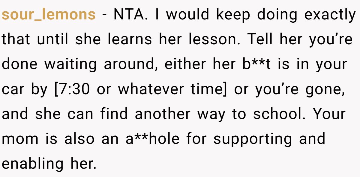 sour_lemons − NTA. I would keep doing exactly that until she learns her lesson. Tell her you’re done waiting around, either her b**t is in your car by [7:30 or whatever time] or you’re gone, and she can find another way to school. Your mom is also an a**hole for supporting and enabling her.