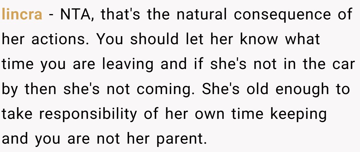 lincra − NTA, that's the natural consequence of her actions. You should let her know what time you are leaving and if she's not in the car by then she's not coming. She's old enough to take responsibility of her own time keeping and you are not her parent.
