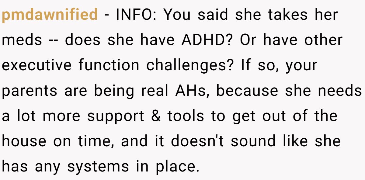 pmdawnified − INFO: You said she takes her meds -- does she have ADHD? Or have other executive function challenges? If so, your parents are being real AHs, because she needs a lot more support & tools to get out of the house on time, and it doesn't sound like she has any systems in place.