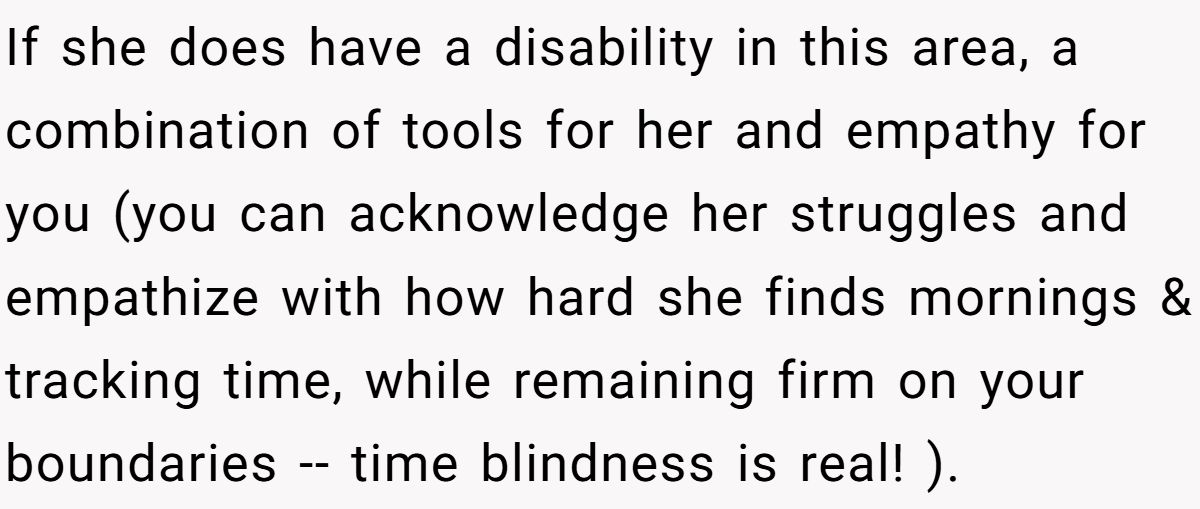 If she does have a disability in this area, a combination of tools for her and empathy for you (you can acknowledge her struggles and empathize with how hard she finds mornings & tracking time, while remaining firm on your boundaries -- time blindness is real! ).