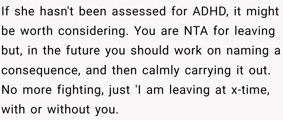 If she hasn't been assessed for ADHD, it might be worth considering. You are NTA for leaving but, in the future you should work on naming a consequence, and then calmly carrying it out. No more fighting, just 'I am leaving at x-time, with or without you.
