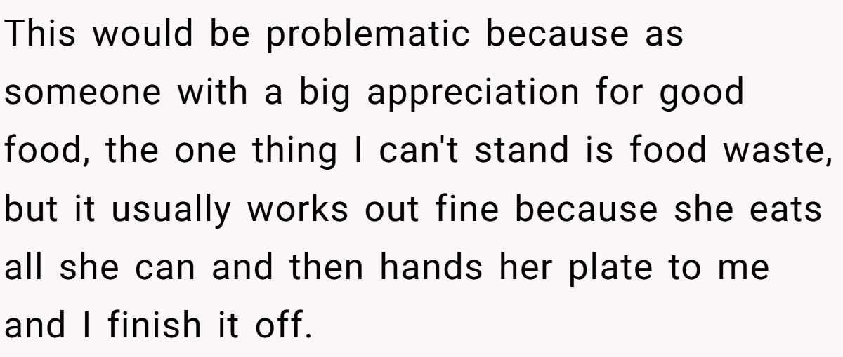 This would be problematic because as someone with a big appreciation for good food, the one thing I can't stand is food waste, but it usually works out fine because she eats all she can and then hands her plate to me and I finish it off.