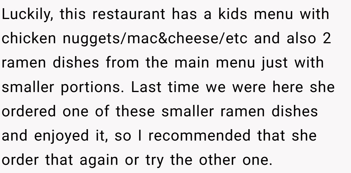 Luckily, this restaurant has a kids menu with chicken nuggets/mac&cheese/etc and also 2 ramen dishes from the main menu just with smaller portions. Last time we were here she ordered one of these smaller ramen dishes and enjoyed it, so I recommended that she order that again or try the other one.