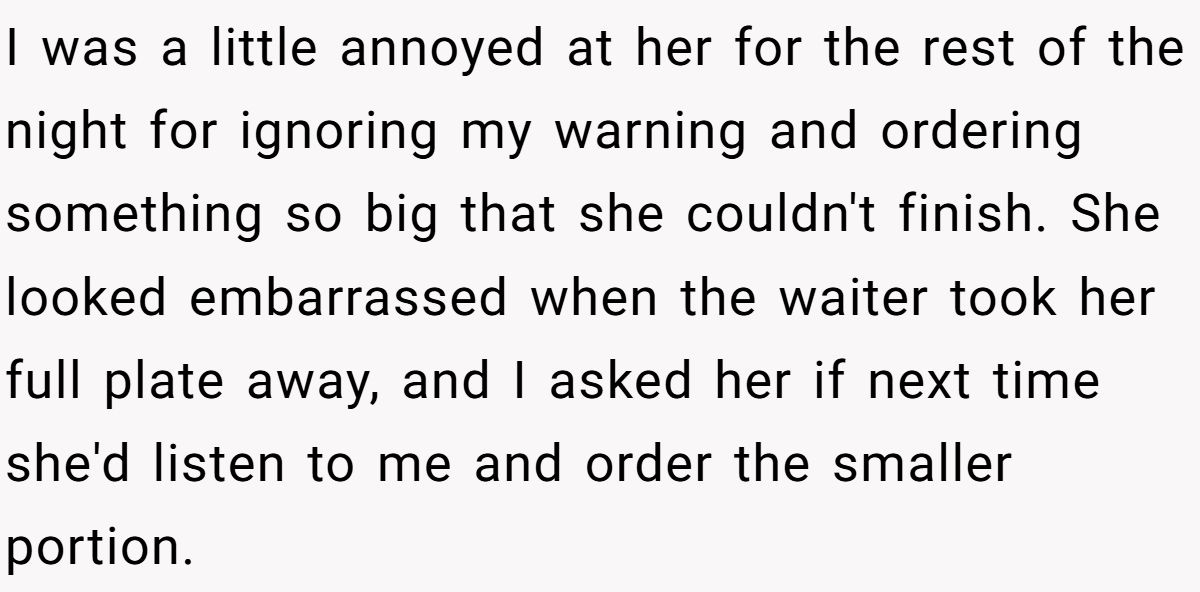 I was a little annoyed at her for the rest of the night for ignoring my warning and ordering something so big that she couldn't finish. She looked embarrassed when the waiter took her full plate away, and I asked her if next time she'd listen to me and order the smaller portion.