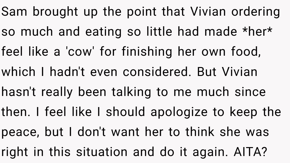 Sam brought up the point that Vivian ordering so much and eating so little had made *her* feel like a 'cow' for finishing her own food, which I hadn't even considered. But Vivian hasn't really been talking to me much since then. I feel like I should apologize to keep the peace, but I don't want her to think she was right in this situation and do it again. AITA?