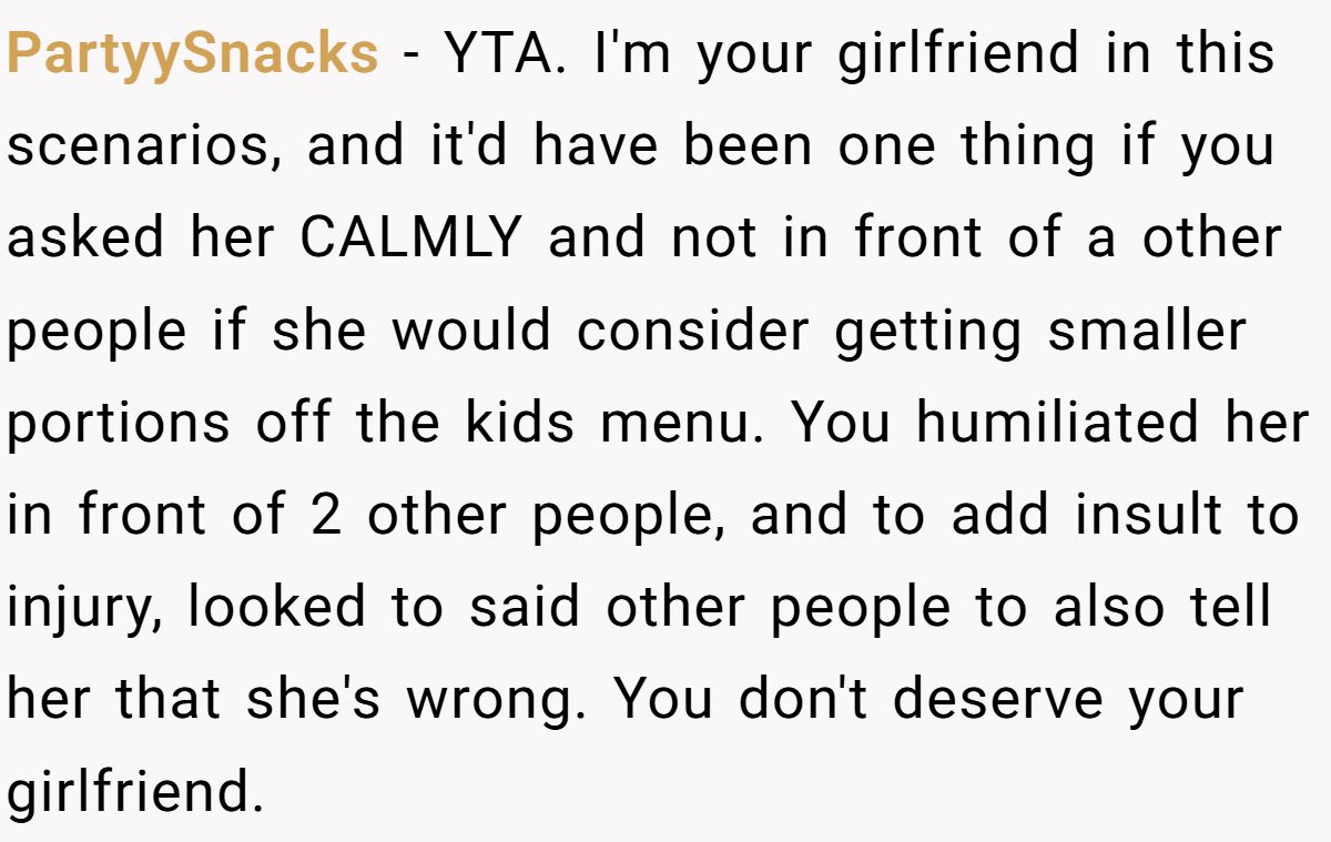 PartyySnacks − YTA. I'm your girlfriend in this scenarios, and it'd have been one thing if you asked her CALMLY and not in front of a other people if she would consider getting smaller portions off the kids menu. You humiliated her in front of 2 other people, and to add insult to injury, looked to said other people to also tell her that she's wrong. You don't deserve your girlfriend.