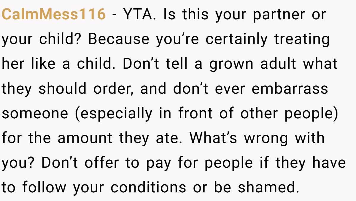 CalmMess116 − YTA. Is this your partner or your child? Because you’re certainly treating her like a child. Don’t tell a grown adult what they should order, and don’t ever embarrass someone (especially in front of other people) for the amount they ate. What’s wrong with you? Don’t offer to pay for people if they have to follow your conditions or be shamed.
