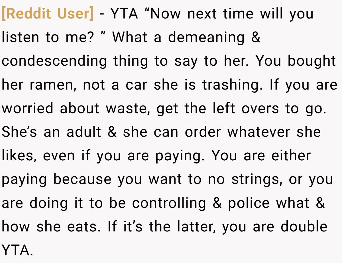 [Reddit User] − YTA “Now next time will you listen to me? ” What a demeaning & condescending thing to say to her. You bought her ramen, not a car she is trashing. If you are worried about waste, get the left overs to go. She’s an adult & she can order whatever she likes, even if you are paying. You are either paying because you want to no strings, or you are doing it to be controlling & police what & how she eats. If it’s the latter, you are double YTA.