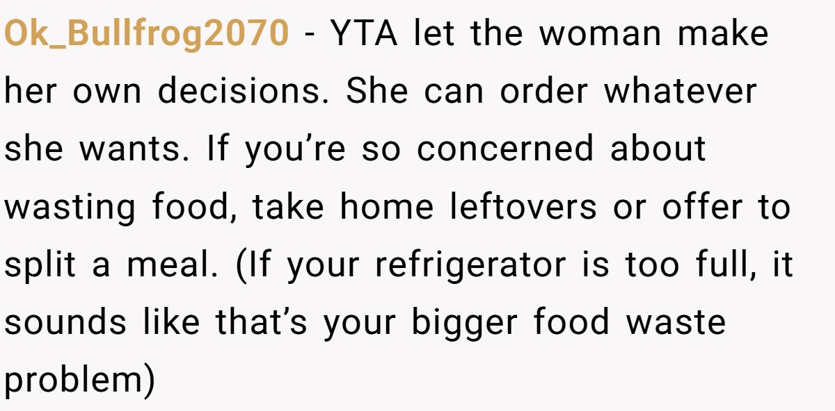 Ok_Bullfrog2070 − YTA let the woman make her own decisions. She can order whatever she wants. If you’re so concerned about wasting food, take home leftovers or offer to split a meal. (If your refrigerator is too full, it sounds like that’s your bigger food waste problem)
