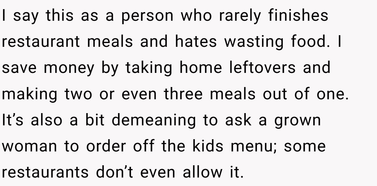 I say this as a person who rarely finishes restaurant meals and hates wasting food. I save money by taking home leftovers and making two or even three meals out of one. It’s also a bit demeaning to ask a grown woman to order off the kids menu; some restaurants don’t even allow it.