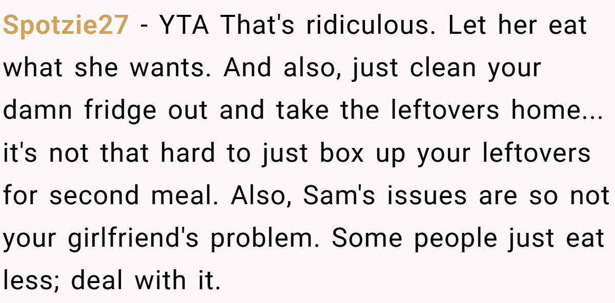 Spotzie27 − YTA That's ridiculous. Let her eat what she wants. And also, just clean your damn fridge out and take the leftovers home... it's not that hard to just box up your leftovers for second meal. Also, Sam's issues are so not your girlfriend's problem. Some people just eat less; deal with it.