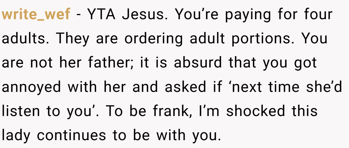 write_wef − YTA Jesus. You’re paying for four adults. They are ordering adult portions. You are not her father; it is absurd that you got annoyed with her and asked if ‘next time she’d listen to you’. To be frank, I’m shocked this lady continues to be with you.
