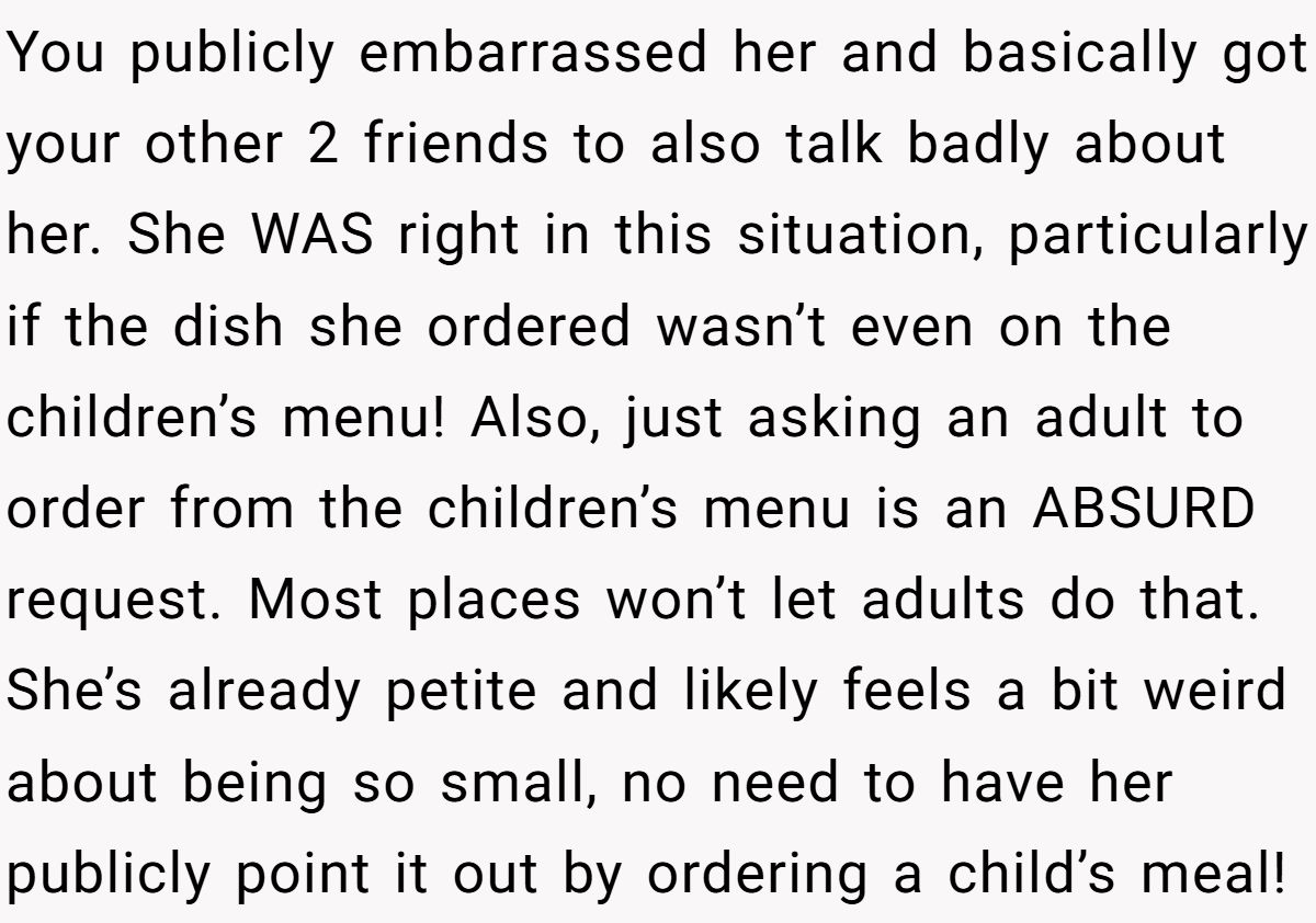 You publicly embarrassed her and basically got your other 2 friends to also talk badly about her. She WAS right in this situation, particularly if the dish she ordered wasn’t even on the children’s menu! Also, just asking an adult to order from the children’s menu is an ABSURD request. Most places won’t let adults do that. She’s already petite and likely feels a bit weird about being so small, no need to have her publicly point it out by ordering a child’s meal!