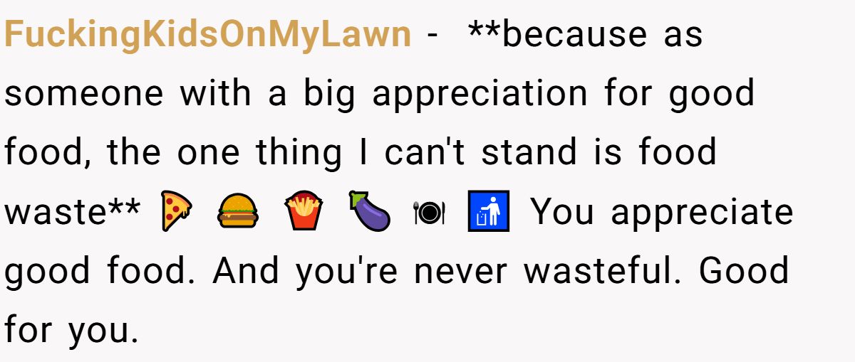 FuckingKidsOnMyLawn − ​ **because as someone with a big appreciation for good food, the one thing I can't stand is food waste** 🍕 🍔 🍟 🍆 🍽 🚮 You appreciate good food. And you're never wasteful. Good for you.