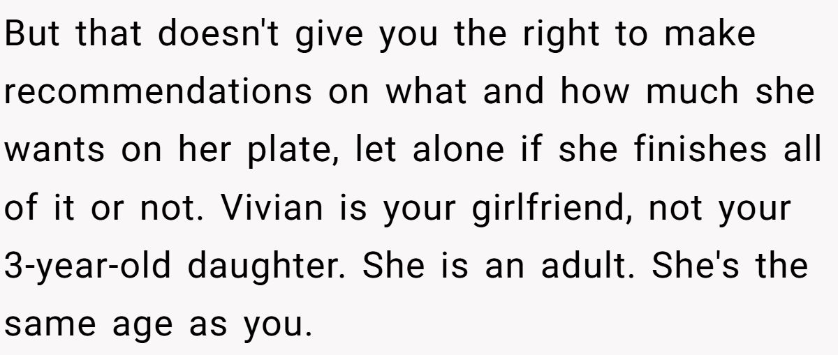 But that doesn't give you the right to make recommendations on what and how much she wants on her plate, let alone if she finishes all of it or not. Vivian is your girlfriend, not your 3-year-old daughter. She is an adult. She's the same age as you.