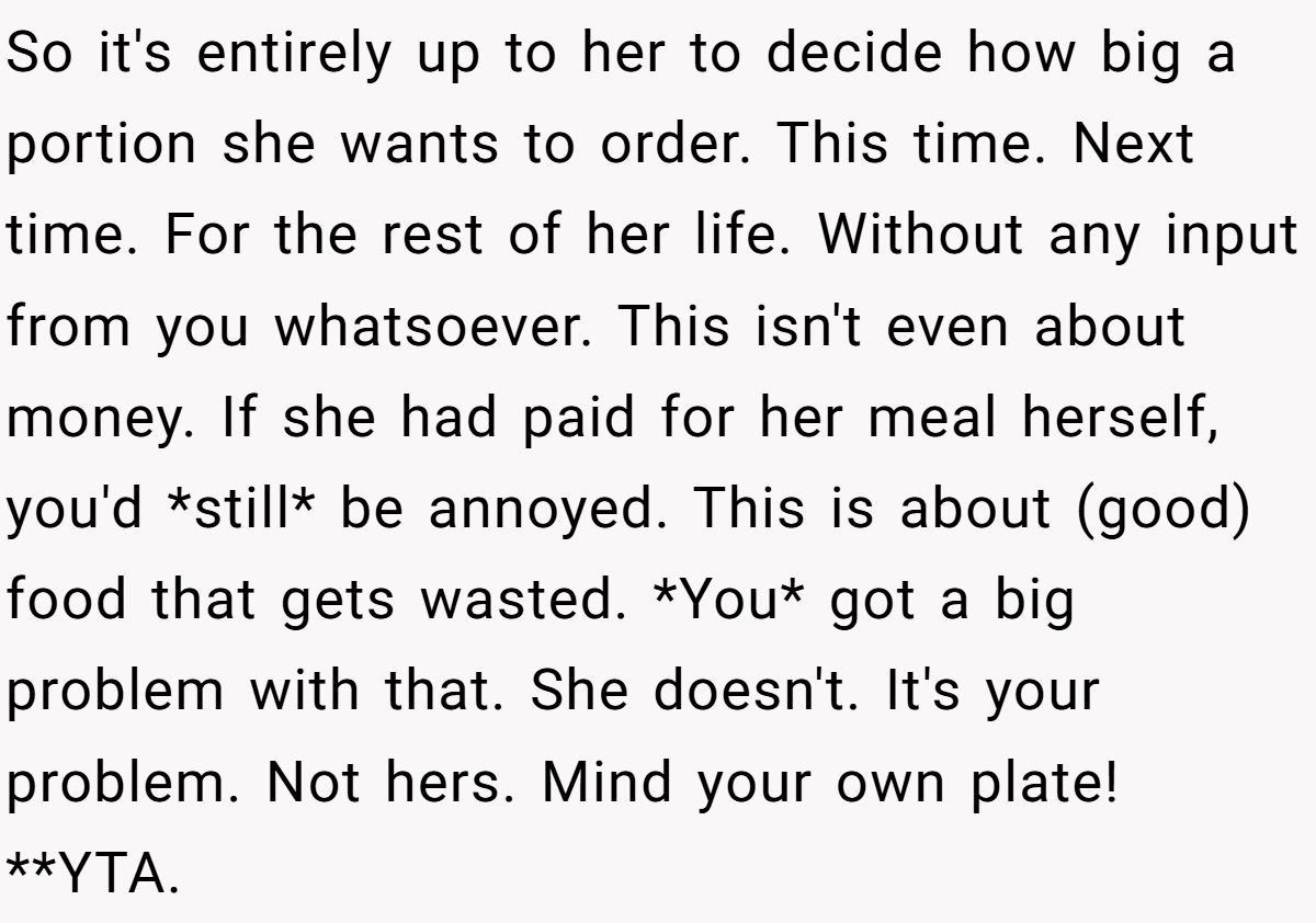 So it's entirely up to her to decide how big a portion she wants to order. This time. Next time. For the rest of her life. Without any input from you whatsoever. This isn't even about money. If she had paid for her meal herself, you'd *still* be annoyed. This is about (good) food that gets wasted. *You* got a big problem with that. She doesn't. It's your problem. Not hers. Mind your own plate! **YTA.