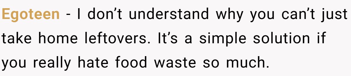 Egoteen − I don’t understand why you can’t just take home leftovers. It’s a simple solution if you really hate food waste so much.