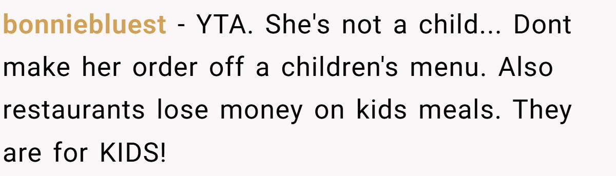 bonniebluest − YTA. She's not a child... Dont make her order off a children's menu. Also restaurants lose money on kids meals. They are for KIDS!