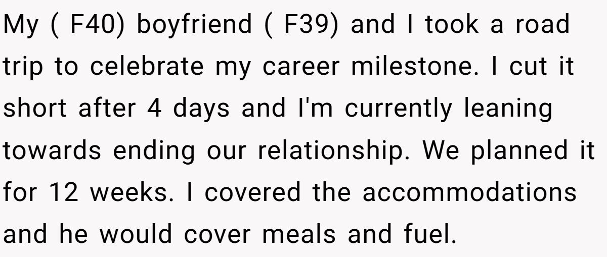 My ( F40) boyfriend ( F39) and I took a road trip to celebrate my career milestone. I cut it short after 4 days and I'm currently leaning towards ending our relationship. We planned it for 12 weeks. I covered the accommodations and he would cover meals and fuel.