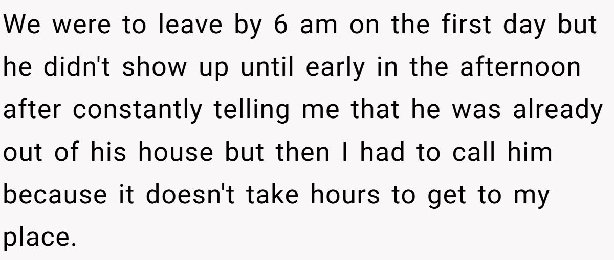 We were to leave by 6 am on the first day but he didn't show up until early in the afternoon after constantly telling me that he was already out of his house but then I had to call him because it doesn't take hours to get to my place.