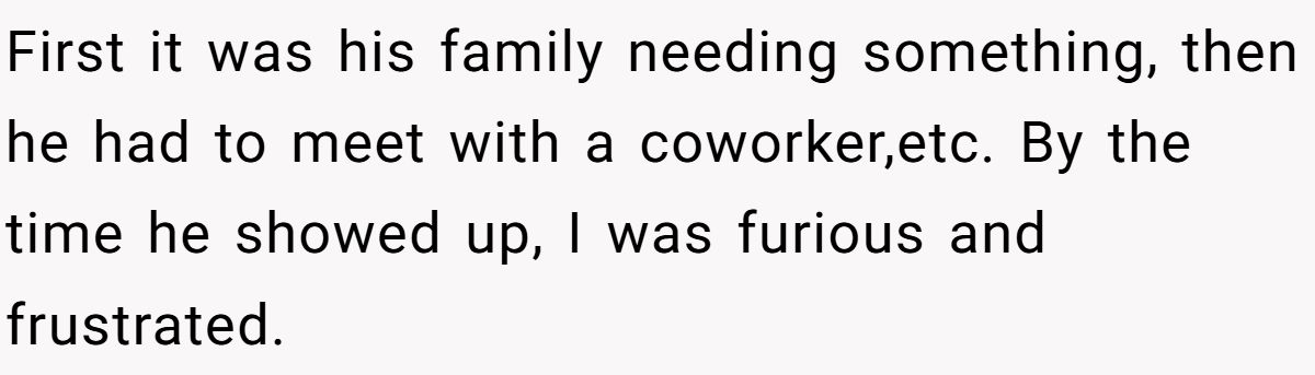 First it was his family needing something, then he had to meet with a coworker,etc. By the time he showed up, I was furious and frustrated.