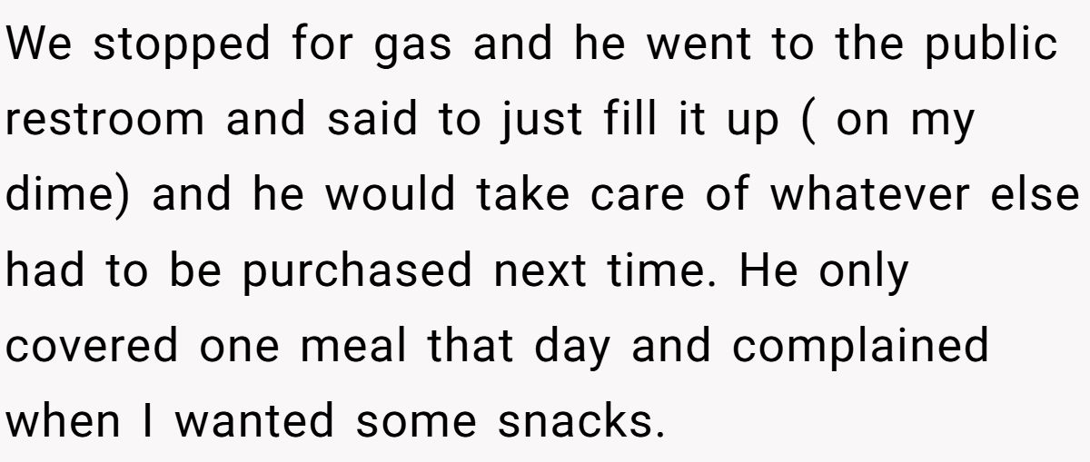 We stopped for gas and he went to the public restroom and said to just fill it up ( on my dime) and he would take care of whatever else had to be purchased next time. He only covered one meal that day and complained when I wanted some snacks.