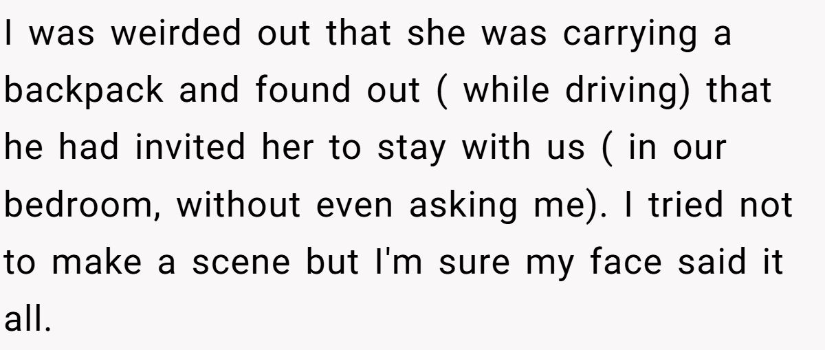 I was weirded out that she was carrying a backpack and found out ( while driving) that he had invited her to stay with us ( in our bedroom, without even asking me). I tried not to make a scene but I'm sure my face said it all.