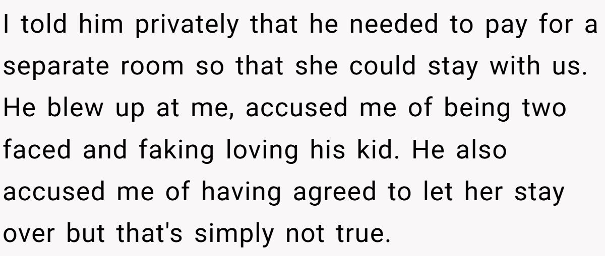 I told him privately that he needed to pay for a separate room so that she could stay with us. He blew up at me, accused me of being two faced and faking loving his kid. He also accused me of having agreed to let her stay over but that's simply not true.