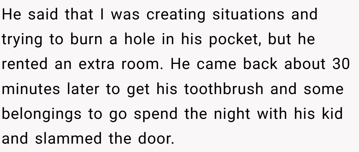 He said that I was creating situations and trying to burn a hole in his pocket, but he rented an extra room. He came back about 30 minutes later to get his toothbrush and some belongings to go spend the night with his kid and slammed the door.