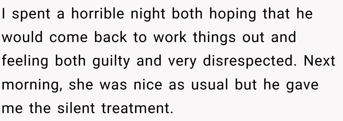 I spent a horrible night both hoping that he would come back to work things out and feeling both guilty and very disrespected. Next morning, she was nice as usual but he gave me the silent treatment.