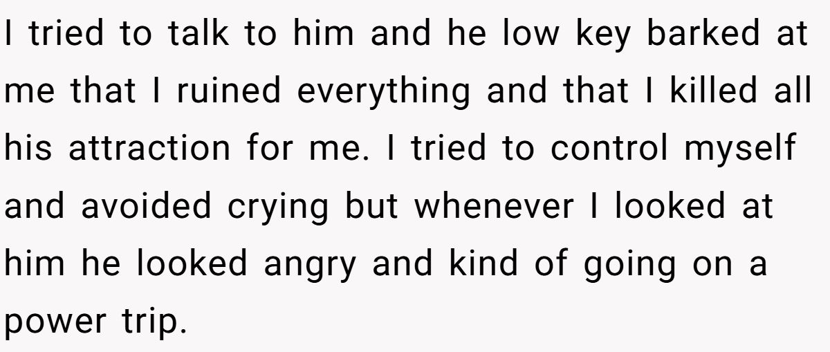 I tried to talk to him and he low key barked at me that I ruined everything and that I killed all his attraction for me. I tried to control myself and avoided crying but whenever I looked at him he looked angry and kind of going on a power trip.