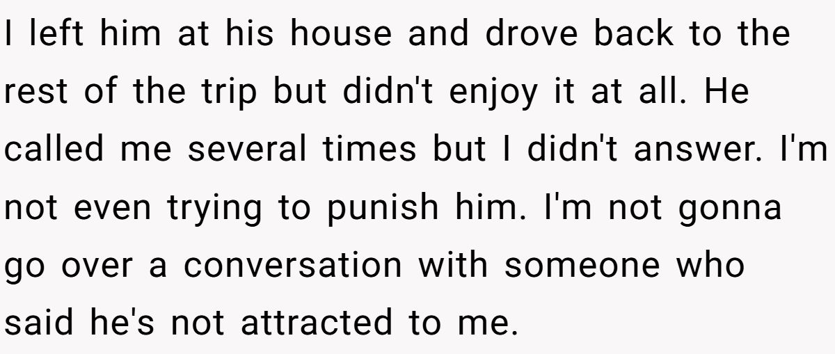 I left him at his house and drove back to the rest of the trip but didn't enjoy it at all. He called me several times but I didn't answer. I'm not even trying to punish him. I'm not gonna go over a conversation with someone who said he's not attracted to me.