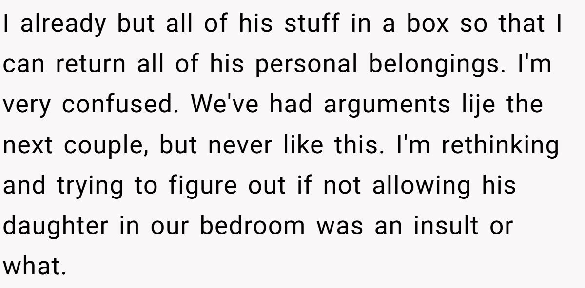I already but all of his stuff in a box so that I can return all of his personal belongings. I'm very confused. We've had arguments lije the next couple, but never like this. I'm rethinking and trying to figure out if not allowing his daughter in our bedroom was an insult or what.
