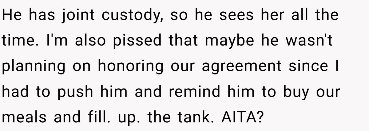 He has joint custody, so he sees her all the time. I'm also pissed that maybe he wasn't planning on honoring our agreement since I had to push him and remind him to buy our meals and fill. up. the tank. AITA?