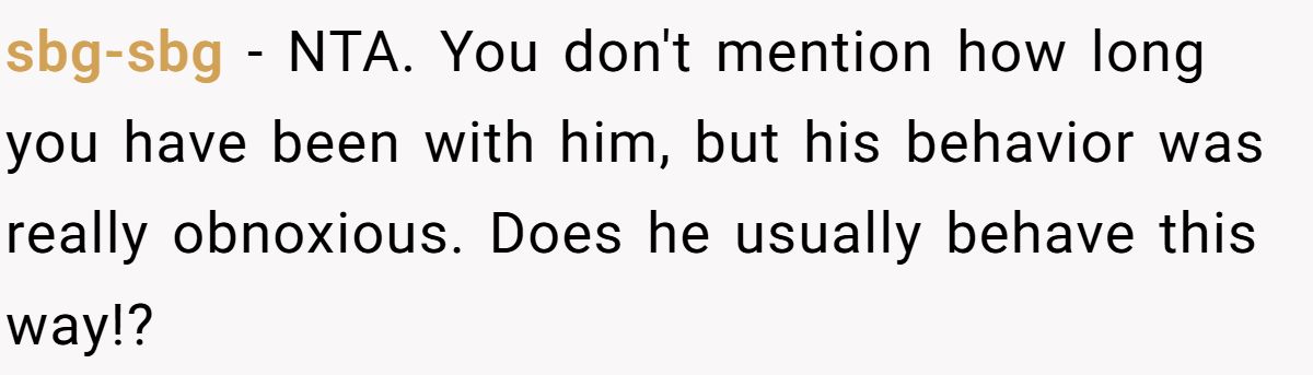 sbg-sbg − NTA. You don't mention how long you have been with him, but his behavior was really obnoxious. Does he usually behave this way!?
