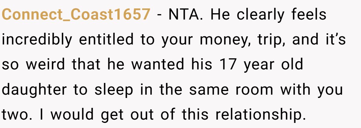 Connect_Coast1657 − NTA. He clearly feels incredibly entitled to your money, trip, and it’s so weird that he wanted his 17 year old daughter to sleep in the same room with you two. I would get out of this relationship.