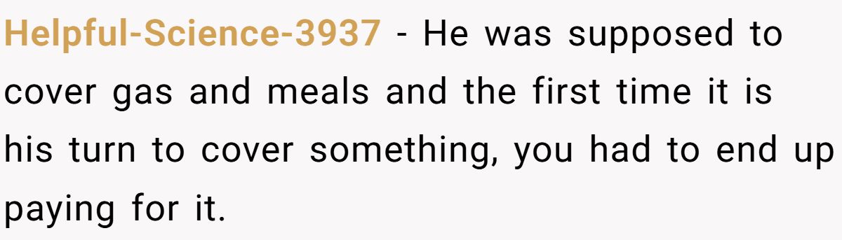 Helpful-Science-3937 − He was supposed to cover gas and meals and the first time it is his turn to cover something, you had to end up paying for it.