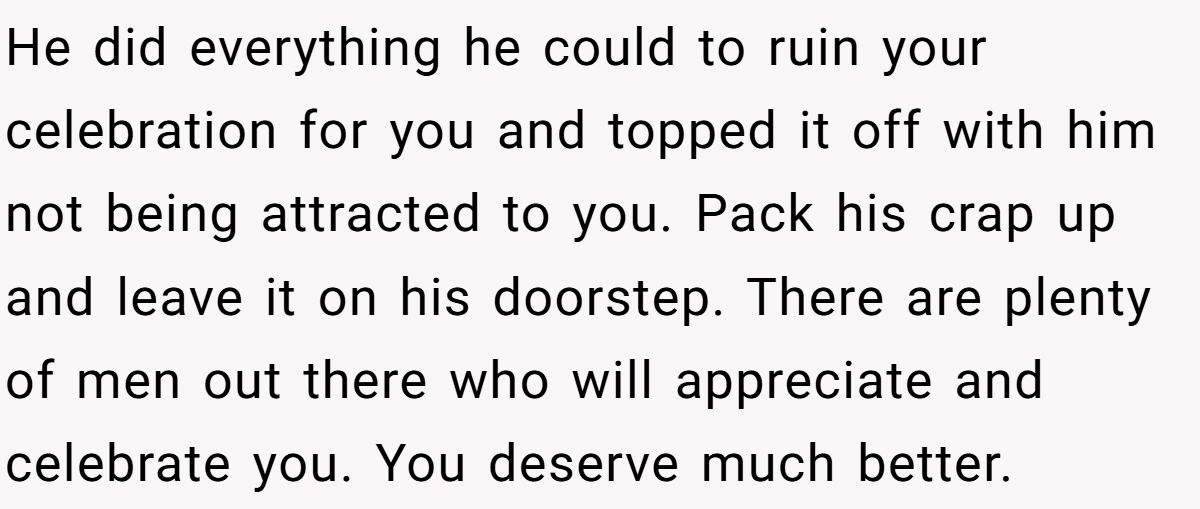 He did everything he could to ruin your celebration for you and topped it off with him not being attracted to you. Pack his crap up and leave it on his doorstep. There are plenty of men out there who will appreciate and celebrate you. You deserve much better.