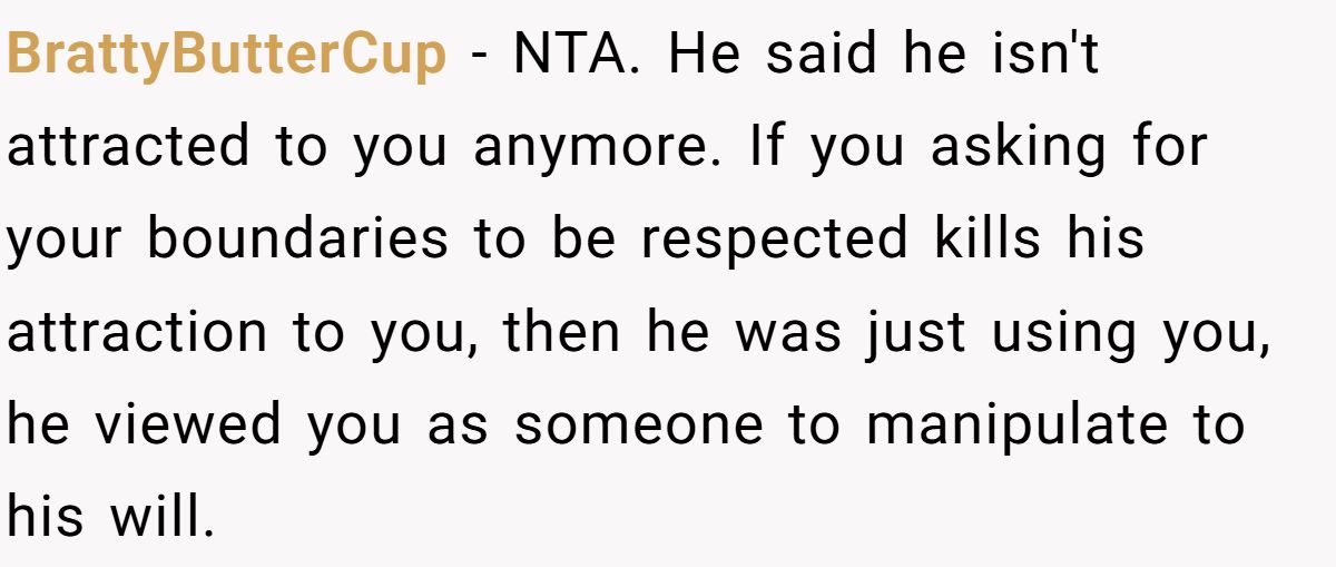 BrattyButterCup − NTA. He said he isn't attracted to you anymore. If you asking for your boundaries to be respected kills his attraction to you, then he was just using you, he viewed you as someone to manipulate to his will.