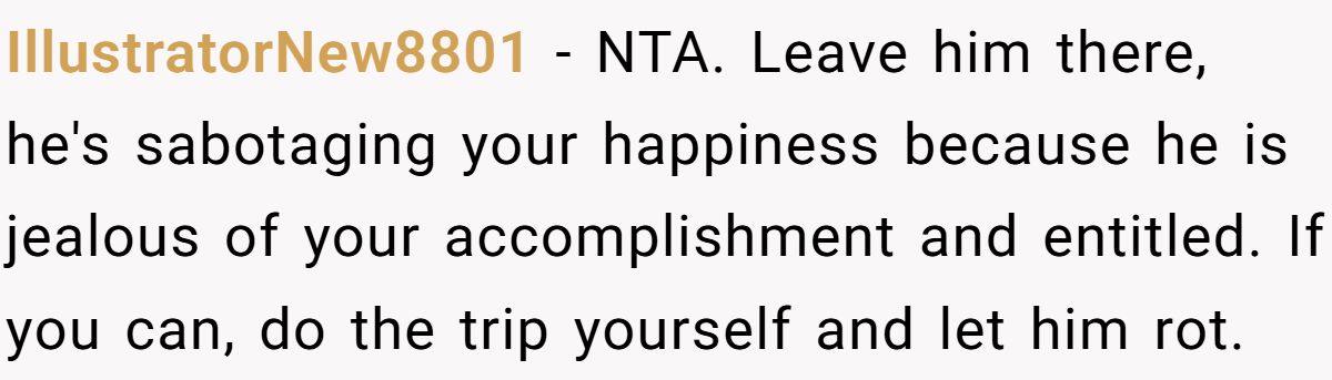 IllustratorNew8801 − NTA. Leave him there, he's sabotaging your happiness because he is jealous of your accomplishment and entitled. If you can, do the trip yourself and let him rot.