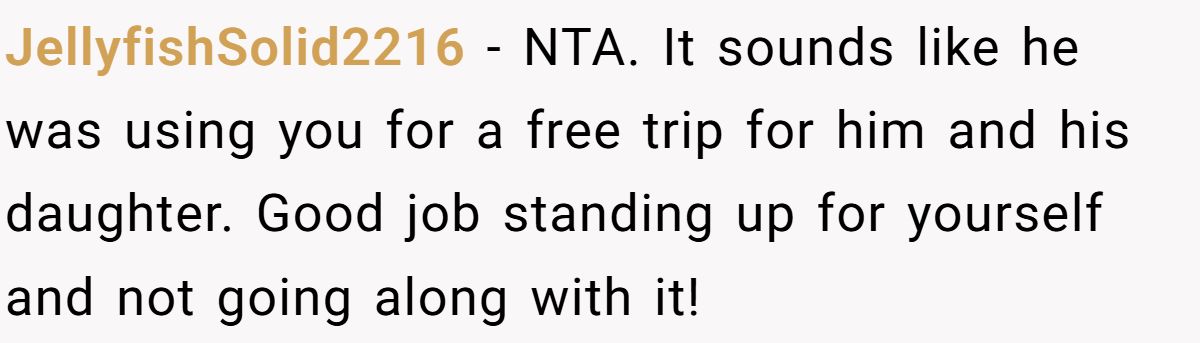 JellyfishSolid2216 − NTA. It sounds like he was using you for a free trip for him and his daughter. Good job standing up for yourself and not going along with it!