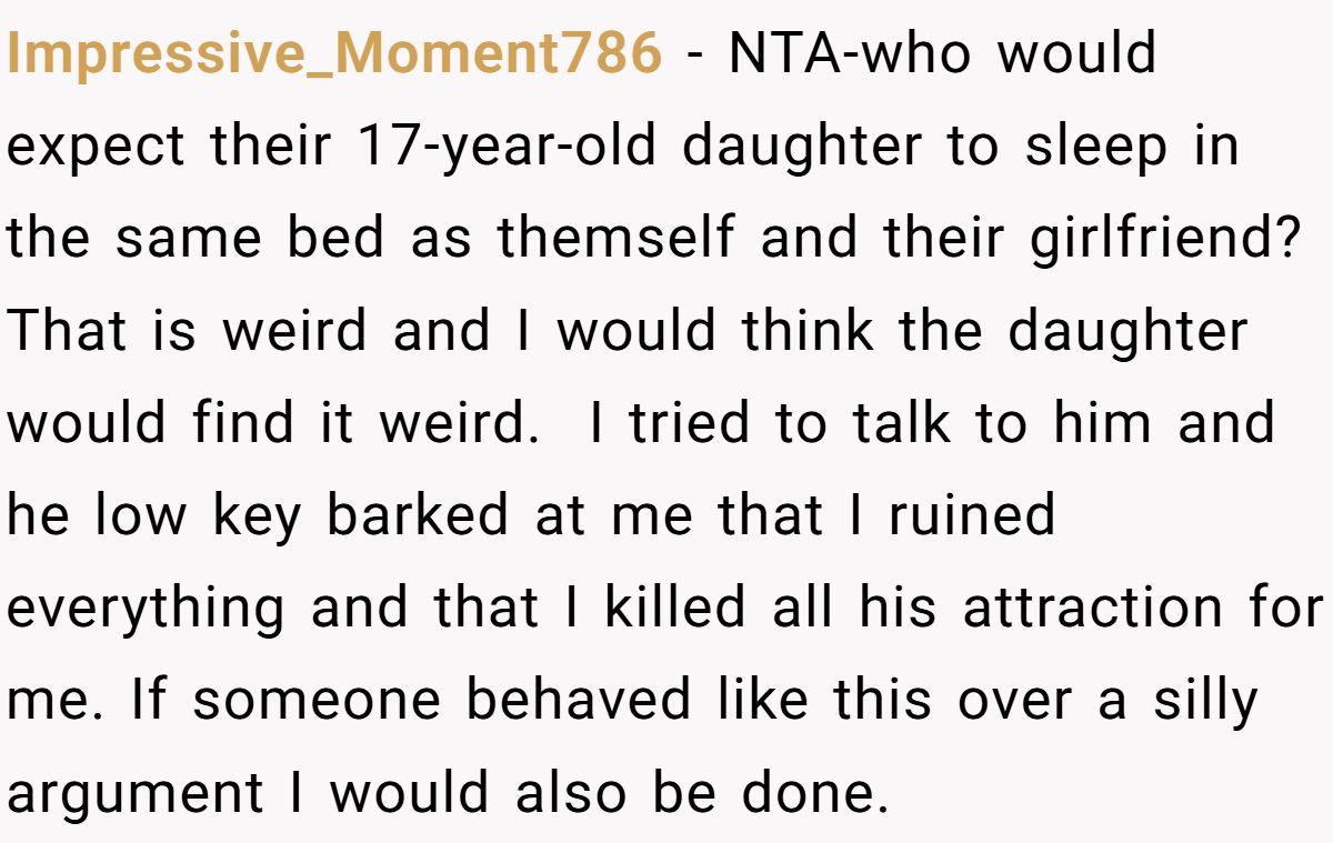 Impressive_Moment786 − NTA-who would expect their 17-year-old daughter to sleep in the same bed as themself and their girlfriend? That is weird and I would think the daughter would find it weird.  I tried to talk to him and he low key barked at me that I ruined everything and that I killed all his attraction for me. If someone behaved like this over a silly argument I would also be done.