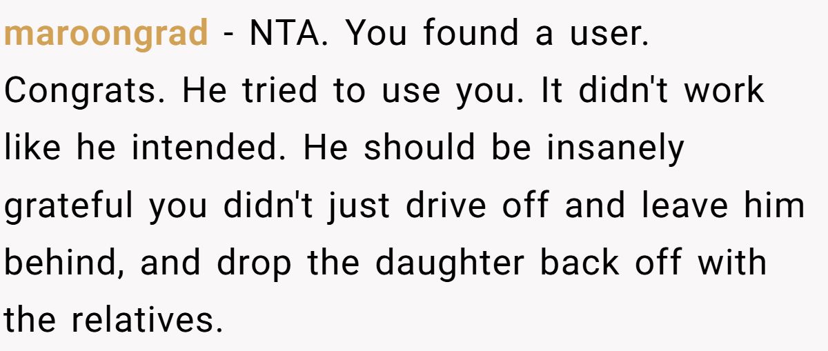 maroongrad − NTA. You found a user. Congrats. He tried to use you. It didn't work like he intended. He should be insanely grateful you didn't just drive off and leave him behind, and drop the daughter back off with the relatives.