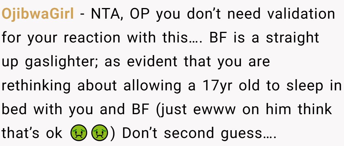 OjibwaGirl − NTA, OP you don’t need validation for your reaction with this…. BF is a straight up gaslighter; as evident that you are rethinking about allowing a 17yr old to sleep in bed with you and BF (just ewww on him think that’s ok 🤢🤢) Don’t second guess….